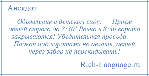 
    Объявление в детском саду: — Приём детей строго до 8:30! Ровно в 8:30 ворота закрываются! Убедительная просьба: — Подкоп под воротами не делать, детей через забор не перекидывать!