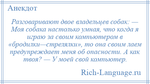 
    Разговаривают двое владельцев собак: — Моя собака настолько умная, что когда я играю за своим компьютером в «бродилки—стрелялки», то она своим лаем предупреждает меня об опасности. А как твоя? — У моей свой компьютер.