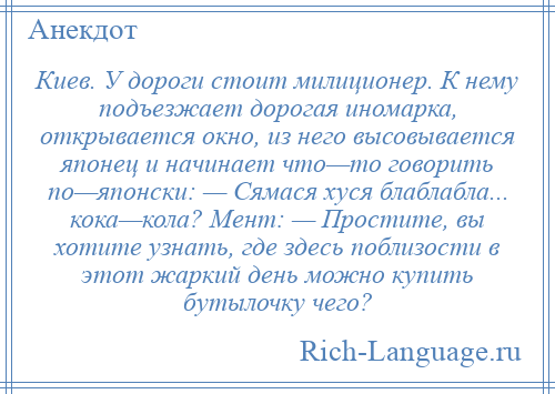 
    Киев. У дороги стоит милиционер. К нему подъезжает дорогая иномарка, открывается окно, из него высовывается японец и начинает что—то говорить по—японски: — Сямася хуся блаблабла... кока—кола? Мент: — Простите, вы хотите узнать, где здесь поблизости в этот жаркий день можно купить бутылочку чего?