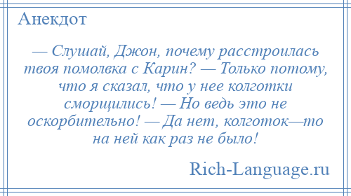 
    — Слушай, Джон, почему расстроилась твоя помолвка с Карин? — Только потому, что я сказал, что у нее колготки сморщились! — Но ведь это не оскорбительно! — Да нет, колготок—то на ней как раз не было!