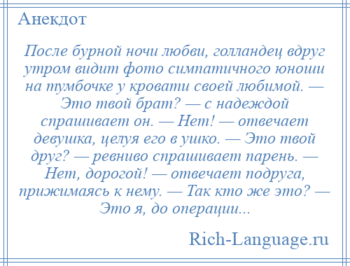 
    После бурной ночи любви, голландец вдруг утром видит фото симпатичного юноши на тумбочке у кровати своей любимой. — Это твой брат? — с надеждой спрашивает он. — Нет! — отвечает девушка, целуя его в ушко. — Это твой друг? — ревниво спрашивает парень. — Нет, дорогой! — отвечает подруга, прижимаясь к нему. — Так кто же это? — Это я, до операции...
