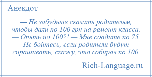 
    — Не забудьте сказать родителям, чтобы дали по 100 грн на ремонт класса. — Опять по 100?! — Мне сдадите по 75. Не бойтесь, если родители будут спрашивать, скажу, что собирал по 100.