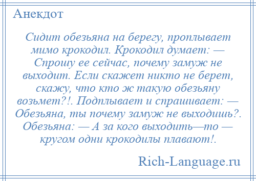 
    Сидит обезьяна на берегу, проплывает мимо крокодил. Крокодил думает: — Спрошу ее сейчас, почему замуж не выходит. Если скажет никто не берет, скажу, что кто ж такую обезьяну возьмет?!. Подплывает и спрашивает: — Обезьяна, ты почему замуж не выходишь?. Обезьяна: — А за кого выходить—то — кругом одни крокодилы плавают!.