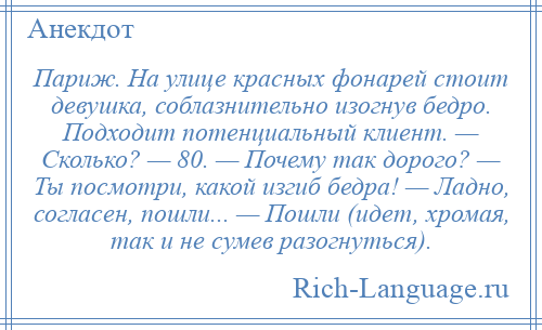 
    Париж. На улице красных фонарей стоит девушка, соблазнительно изогнув бедро. Подходит потенциальный клиент. — Сколько? — 80. — Почему так дорого? — Ты посмотри, какой изгиб бедра! — Ладно, согласен, пошли... — Пошли (идет, хромая, так и не сумев разогнуться).