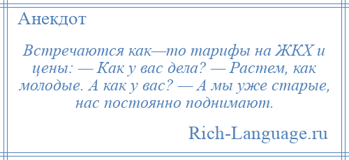 
    Встречаются как—то тарифы на ЖКХ и цены: — Как у вас дела? — Растем, как молодые. А как у вас? — А мы уже старые, нас постоянно поднимают.