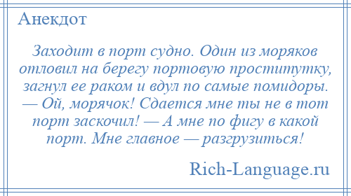 
    Заходит в порт судно. Один из моряков отловил на берегу портовую проститутку, загнул ее раком и вдул по самые помидоры. — Ой, морячок! Сдается мне ты не в тот порт заскочил! — А мне по фигу в какой порт. Мне главное — разгрузиться!