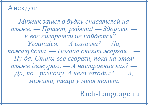 
    Мужик зашел в будку спасателей на пляже. — Привет, ребята! — Здорово. — У вас сигаретки не найдется? — Угощайся. — А огонька? — Да, пожалуйста. — Погода стоит жаркая... — Ну да. Спины все сгорели, пока на этом пляже дежурим. — А настроение как? — Да, по—разному. А чего заходил?.. — А, мужики, теща у меня тонет.