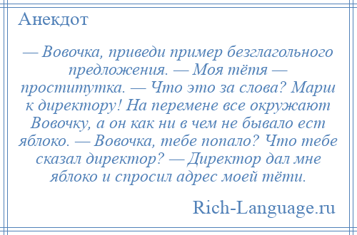 
    — Вовочка, приведи пример безглагольного предложения. — Моя тётя — проститутка. — Что это за слова? Марш к директору! На перемене все окружают Вовочку, а он как ни в чем не бывало ест яблоко. — Вовочка, тебе попало? Что тебе сказал директор? — Директор дал мне яблоко и спросил адрес моей тёти.