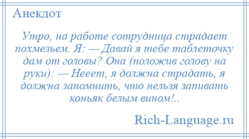 
    Утро, на работе сотрудница страдает похмельем. Я: — Давай я тебе таблеточку дам от головы? Она (положив голову на руки): — Нееет, я должна страдать, я должна запомнить, что нельзя запивать коньяк белым вином!..