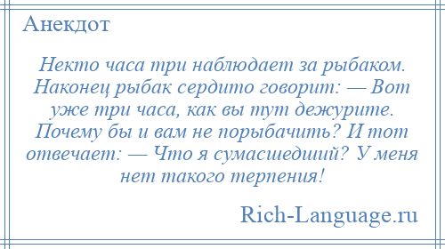 
    Некто часа три наблюдает за рыбаком. Наконец рыбак сердито говорит: — Вот уже три часа, как вы тут дежурите. Почему бы и вам не порыбачить? И тот отвечает: — Что я сумасшедший? У меня нет такого терпения!