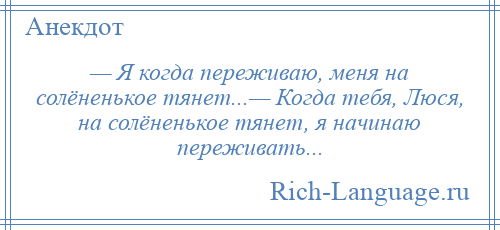 
    — Я когда переживаю, меня на солёненькое тянет...— Когда тебя, Люся, на солёненькое тянет, я начинаю переживать...