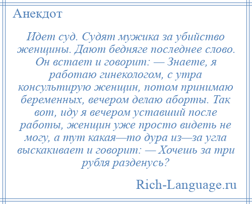 
    Идет суд. Судят мужика за убийство женщины. Дают бедняге последнее слово. Он встает и говорит: — Знаете, я работаю гинекологом, с утра консультирую женщин, потом принимаю беременных, вечером делаю аборты. Так вот, иду я вечером уставший после работы, женщин уже просто видеть не могу, а тут какая—то дура из—за угла выскакивает и говорит: — Хочешь за три рубля разденусь?