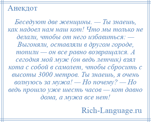 
    Беседуют две женщины. — Ты знаешь, как надоел нам наш кот! Что мы только не делали, чтобы от него избавиться: — Выгоняли, оставляли в другом городе, топили — он все равно возвращался. А сегодня мой муж (он ведь летчик) взял кота с собой в самолет, чтобы сбросить с высоты 3000 метров. Ты знаешь, я очень волнуюсь за мужа! — Но почему? — Но ведь прошло уже шесть часов — кот давно дома, а мужа все нет!