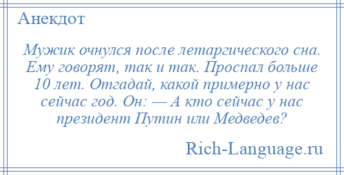 
    Мужик очнулся после летаргического сна. Ему говорят, так и так. Проспал больше 10 лет. Отгадай, какой примерно у нас сейчас год. Он: — А кто сейчас у нас президент Путин или Медведев?