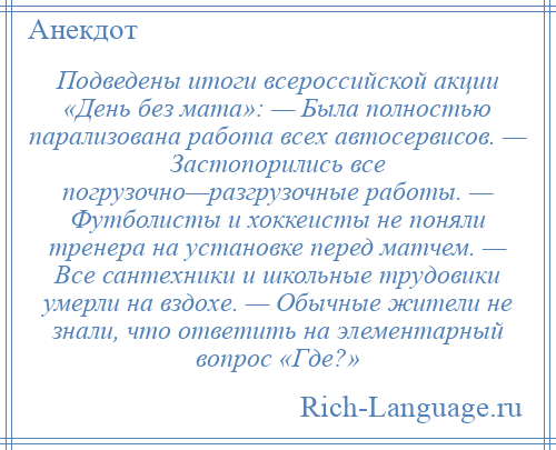 
    Подведены итоги всероссийской акции «День без мата»: — Была полностью парализована работа всех автосервисов. — Застопорились все погрузочно—разгрузочные работы. — Футболисты и хоккеисты не поняли тренера на установке перед матчем. — Все сантехники и школьные трудовики умерли на вздохе. — Обычные жители не знали, что ответить на элементарный вопрос «Где?»