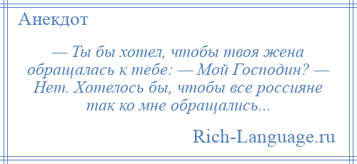 
    — Ты бы хотел, чтобы твоя жена обращалась к тебе: — Мой Господин? — Нет. Хотелось бы, чтобы все россияне так ко мне обращались...