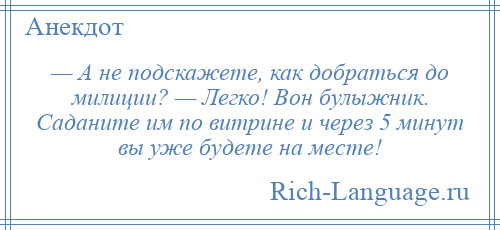 
    — А не подскажете, как добраться до милиции? — Легко! Вон булыжник. Саданите им по витрине и через 5 минут вы уже будете на месте!