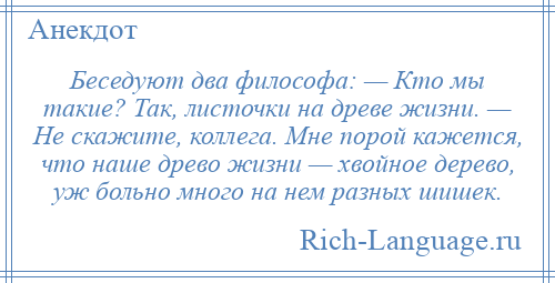 
    Беседуют два философа: — Кто мы такие? Так, листочки на древе жизни. — Не скажите, коллега. Мне порой кажется, что наше древо жизни — хвойное дерево, уж больно много на нем разных шишек.