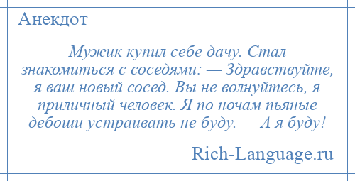 
    Мужик купил себе дачу. Стал знакомиться с соседями: — Здравствуйте, я ваш новый сосед. Вы не волнуйтесь, я приличный человек. Я по ночам пьяные дебоши устраивать не буду. — А я буду!