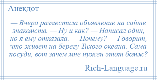 
    — Вчера разместила объявление на сайте знакомств. — Ну и как? — Написал один, но я ему отказала. — Почему? — Говорит, что живет на берегу Тихого океана. Сама посуди, вот зачем мне нужен этот бомж?