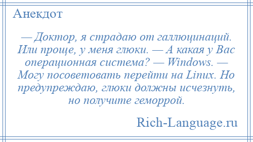 
    — Доктор, я страдаю от галлюцинаций. Или проще, у меня глюки. — А какая у Вас операционная система? — Windows. — Могу посоветовать перейти на Linux. Но предупреждаю, глюки должны исчезнуть, но получите геморрой.