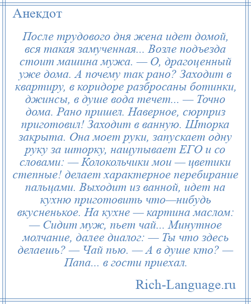 
    После трудового дня жена идет домой, вся такая замученная... Возле подъезда стоит машина мужа. — О, драгоценный уже дома. А почему так рано? Заходит в квартиру, в коридоре разбросаны ботинки, джинсы, в душе вода течет... — Точно дома. Рано пришел. Наверное, сюрприз приготовил! Заходит в ванную. Шторка закрыта. Она моет руки, запускает одну руку за шторку, нащупывает ЕГО и со словами: — Колокольчики мои — цветики степные! делает характерное перебирание пальцами. Выходит из ванной, идет на кухню приготовить что—нибудь вкусненькое. На кухне — картина маслом: — Сидит муж, пьет чай... Минутное молчание, далее диалог: — Ты что здесь делаешь? — Чай пью. — А в душе кто? — Папа... в гости приехал.