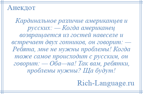 
    Кардинальное различие американцев и русских: — Когда американец возвращается из гостей навеселе и встречает двух гопников, он говорит: — Ребята, мне не нужны проблемы! Когда тоже самое происходит с русским, он говорит: — Оба—на! Так вам, ребятки, проблемы нужны? Ща будут!