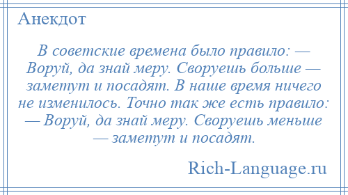 
    В советские времена было правило: — Воруй, да знай меру. Своруешь больше — заметут и посадят. В наше время ничего не изменилось. Точно так же есть правило: — Воруй, да знай меру. Своруешь меньше — заметут и посадят.