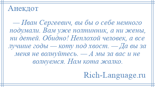 
    — Иван Сергеевич, вы бы о себе немного подумали. Вам уже полтинник, а ни жены, ни детей. Обидно! Неплохой человек, а все лучшие годы — коту под хвост. — Да вы за меня не волнуйтесь. — А мы за вас и не волнуемся. Нам кота жалко.