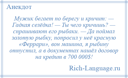 
    Мужик бегает по берегу и кричит: — Гадкая селёдка! — Ты чего кричишь? — спрашивают его рыбаки. — Да поймал золотую рыбку, попросил у неё красную «Феррари», вон машина, я рыбину отпустил, а в документах нашёл договор на кредит в 700 000$!