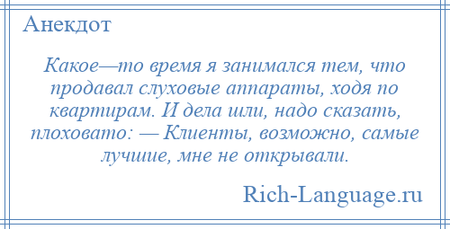 
    Какое—то время я занимался тем, что продавал слуховые аппараты, ходя по квартирам. И дела шли, надо сказать, плоховато: — Клиенты, возможно, самые лучшие, мне не открывали.
