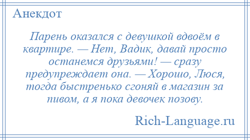 
    Парень оказался с девушкой вдвоём в квартире. — Нет, Вадик, давай просто останемся друзьями! — сразу предупреждает она. — Хорошо, Люся, тогда быстренько сгоняй в магазин за пивом, а я пока девочек позову.