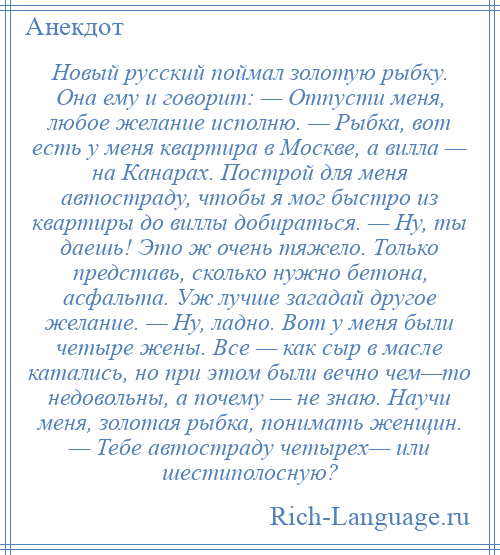 
    Новый русский поймал золотую рыбку. Она ему и говорит: — Отпусти меня, любое желание исполню. — Рыбка, вот есть у меня квартира в Москве, а вилла — на Канарах. Построй для меня автостраду, чтобы я мог быстро из квартиры до виллы добираться. — Ну, ты даешь! Это ж очень тяжело. Только представь, сколько нужно бетона, асфальта. Уж лучше загадай другое желание. — Ну, ладно. Вот у меня были четыре жены. Все — как сыр в масле катались, но при этом были вечно чем—то недовольны, а почему — не знаю. Научи меня, золотая рыбка, понимать женщин. — Тебе автостраду четырех— или шестиполосную?