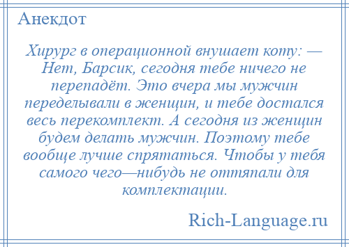 
    Хирург в операционной внушает коту: — Нет, Барсик, сегодня тебе ничего не перепадёт. Это вчера мы мужчин переделывали в женщин, и тебе достался весь перекомплект. А сегодня из женщин будем делать мужчин. Поэтому тебе вообще лучше спрятаться. Чтобы у тебя самого чего—нибудь не оттяпали для комплектации.