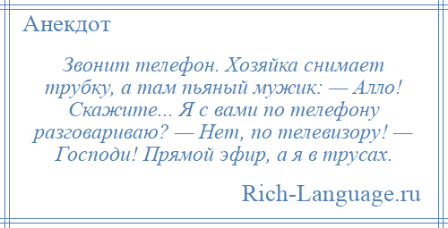 
    Звонит телефон. Хозяйка снимает трубку, а там пьяный мужик: — Алло! Скажите... Я с вами по телефону разговариваю? — Нет, по телевизору! — Господи! Прямой эфир, а я в трусах.