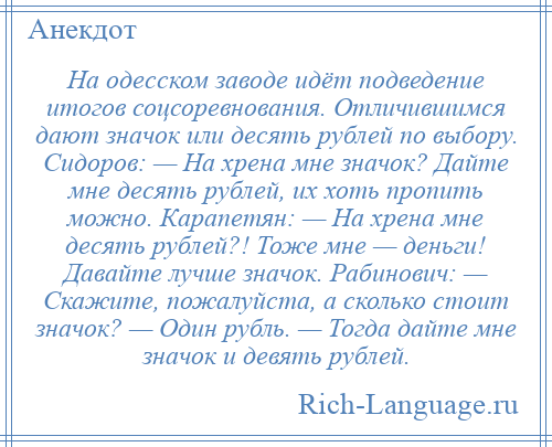 
    На одесском заводе идёт подведение итогов соцсоревнования. Отличившимся дают значок или десять рублей по выбору. Сидоров: — На хрена мне значок? Дайте мне десять рублей, их хоть пропить можно. Карапетян: — На хрена мне десять рублей?! Тоже мне — деньги! Давайте лучше значок. Рабинович: — Скажите, пожалуйста, а сколько стоит значок? — Один рубль. — Тогда дайте мне значок и девять рублей.