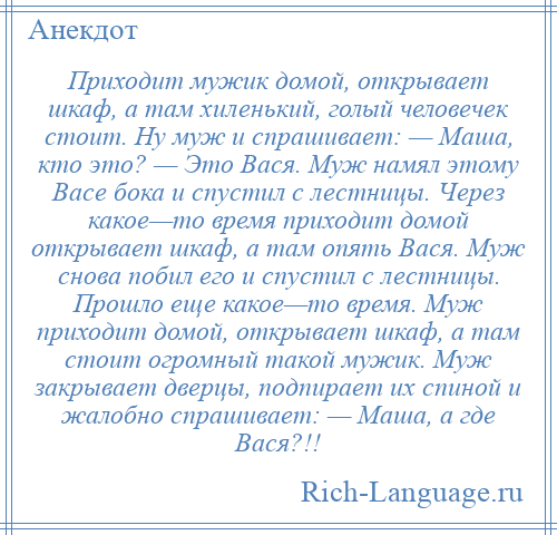 
    Приходит мужик домой, открывает шкаф, а там хиленький, голый человечек стоит. Ну муж и спрашивает: — Маша, кто это? — Это Вася. Муж намял этому Васе бока и спустил с лестницы. Через какое—то время приходит домой открывает шкаф, а там опять Вася. Муж снова побил его и спустил с лестницы. Прошло еще какое—то время. Муж приходит домой, открывает шкаф, а там стоит огромный такой мужик. Муж закрывает дверцы, подпирает их спиной и жалобно спрашивает: — Маша, а где Вася?!!