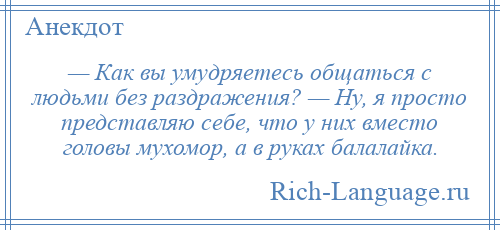 
    — Как вы умудряетесь общаться с людьми без раздражения? — Ну, я просто представляю себе, что у них вместо головы мухомор, а в руках балалайка.