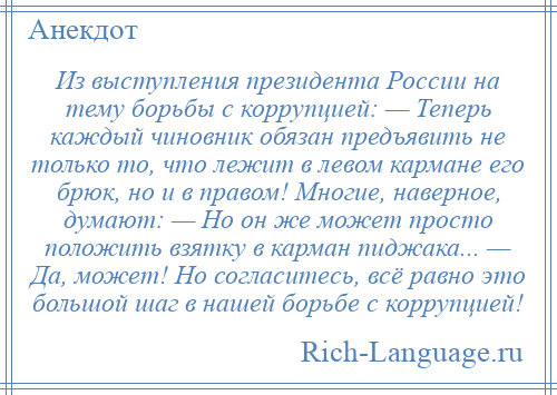 
    Из выступления президента России на тему борьбы с коррупцией: — Теперь каждый чиновник обязан предъявить не только то, что лежит в левом кармане его брюк, но и в правом! Многие, наверное, думают: — Но он же может просто положить взятку в карман пиджака... — Да, может! Но согласитесь, всё равно это большой шаг в нашей борьбе с коррупцией!