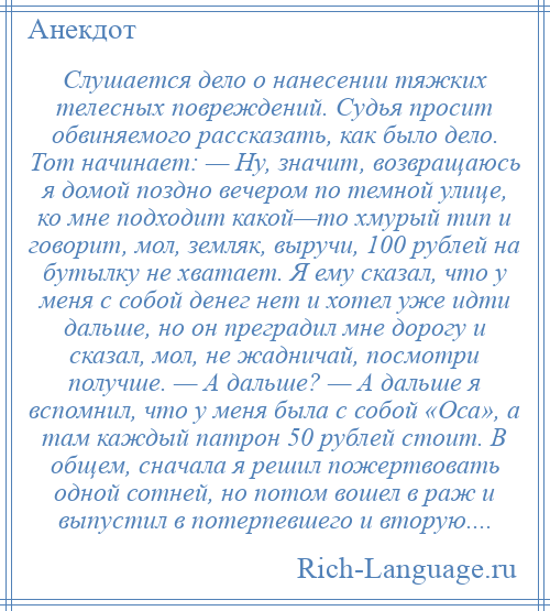 
    Слушается дело о нанесении тяжких телесных повреждений. Судья просит обвиняемого рассказать, как было дело. Тот начинает: — Ну, значит, возвращаюсь я домой поздно вечером по темной улице, ко мне подходит какой—то хмурый тип и говорит, мол, земляк, выручи, 100 рублей на бутылку не хватает. Я ему сказал, что у меня с собой денег нет и хотел уже идти дальше, но он преградил мне дорогу и сказал, мол, не жадничай, посмотри получше. — А дальше? — А дальше я вспомнил, что у меня была с собой «Оса», а там каждый патрон 50 рублей стоит. В общем, сначала я решил пожертвовать одной сотней, но потом вошел в раж и выпустил в потерпевшего и вторую....