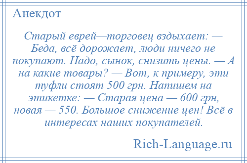 
    Старый еврей—торговец вздыхает: — Беда, всё дорожает, люди ничего не покупают. Надо, сынок, снизить цены. — А на какие товары? — Вот, к примеру, эти туфли стоят 500 грн. Напишем на этикетке: — Старая цена — 600 грн, новая — 550. Большое снижение цен! Всё в интересах наших покупателей.