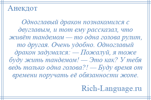 
    Одноглавый дракон познакомился с двуглавым, и тот ему рассказал, что живёт тандемом — то одна голова рулит, то другая. Очень удобно. Одноглавый дракон задумался: — Пожалуй, я тоже буду жить тандемом! — Это как? У тебя ведь только одна голова?! — Буду время от времени поручать её обязанности жопе.