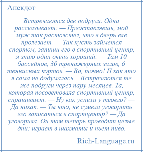 
    Встречаются две подруги. Одна рассказывает: — Представляешь, мой муж так растолстел, что в дверь еле пролезает. — Так пусть займется спортом, запиши его в спортивный центр, я знаю один очень хороший: — Там 10 бассейнов, 30 тренажерных залов, 6 теннисных кортов. — Во, точно! И как это я сама не додумалась... Встречаются те же подруги через пару месяцев. Та, которая посоветовала спортивный центр, спрашивает: — Ну как успехи у твоего? — Да никак. — Ты что, не сумела уговорить его записаться в спортцентр? — Да уговорила. Он там теперь проводит целые дни: играет в шахматы и пьет пиво.