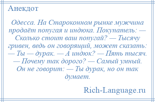 
    Одесса. На Староконном рынке мужчина продаёт попугая и индюка. Покупатель: — Сколько стоит ваш попугай? — Тысячу гривен, ведь он говорящий, может сказать: — Ты — дурак. — А индюк? — Пять тысяч. — Почему так дорого? — Самый умный. Он не говорит: — Ты дурак, но он так думает.