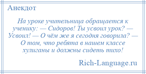 
    На уроке учительница обращается к ученику: — Сидоров! Ты усвоил урок? — Усвоил! — О чём же я сегодня говорила? — О том, что ребята в нашем классе хулиганы и должны сидеть тихо!