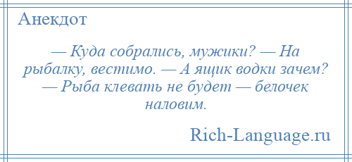 
    — Куда собрались, мужики? — На рыбалку, вестимо. — А ящик водки зачем? — Рыба клевать не будет — белочек наловим.