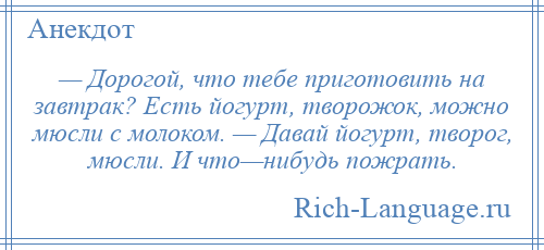 
    — Дорогой, что тебе приготовить на завтрак? Есть йогурт, творожок, можно мюсли с молоком. — Давай йогурт, творог, мюсли. И что—нибудь пожрать.