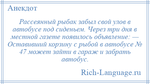 
    Рассеянный рыбак забыл свой улов в автобусе под сиденьем. Через три дня в местной газете появилось объявление: — Оставивший корзину с рыбой в автобусе № 47 может зайти в гараж и забрать автобус.