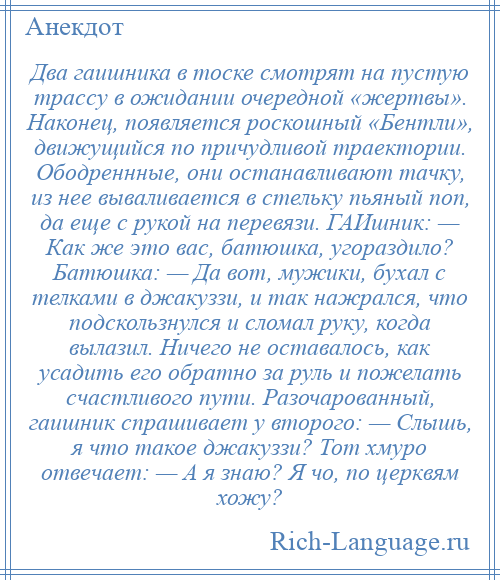 
    Два гаишника в тоске смотрят на пустую трассу в ожидании очередной «жертвы». Наконец, появляется роскошный «Бентли», движущийся по причудливой траектории. Ободреннные, они останавливают тачку, из нее вываливается в стельку пьяный поп, да еще с рукой на перевязи. ГАИшник: — Как же это вас, батюшка, угораздило? Батюшка: — Да вот, мужики, бухал с телками в джакуззи, и так нажрался, что подскользнулся и сломал руку, когда вылазил. Ничего не оставалось, как усадить его обратно за руль и пожелать счастливого пути. Разочарованный, гаишник спрашивает у второго: — Слышь, я что такое джакуззи? Тот хмуро отвечает: — А я знаю? Я чо, по церквям хожу?