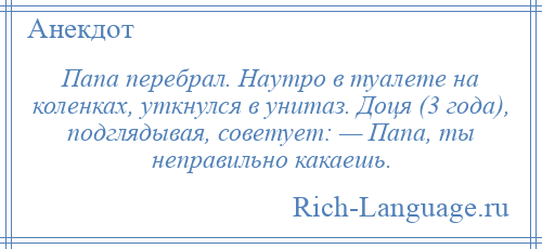 
    Папа перебрал. Наутро в туалете на коленках, уткнулся в унитаз. Доця (3 года), подглядывая, советует: — Папа, ты неправильно какаешь.